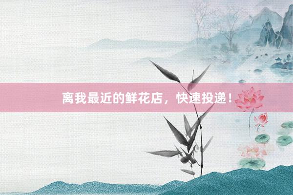 离我最近的鲜花店,快速投递!