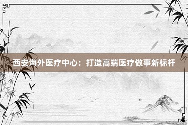 西安海外医疗中心：打造高端医疗做事新标杆